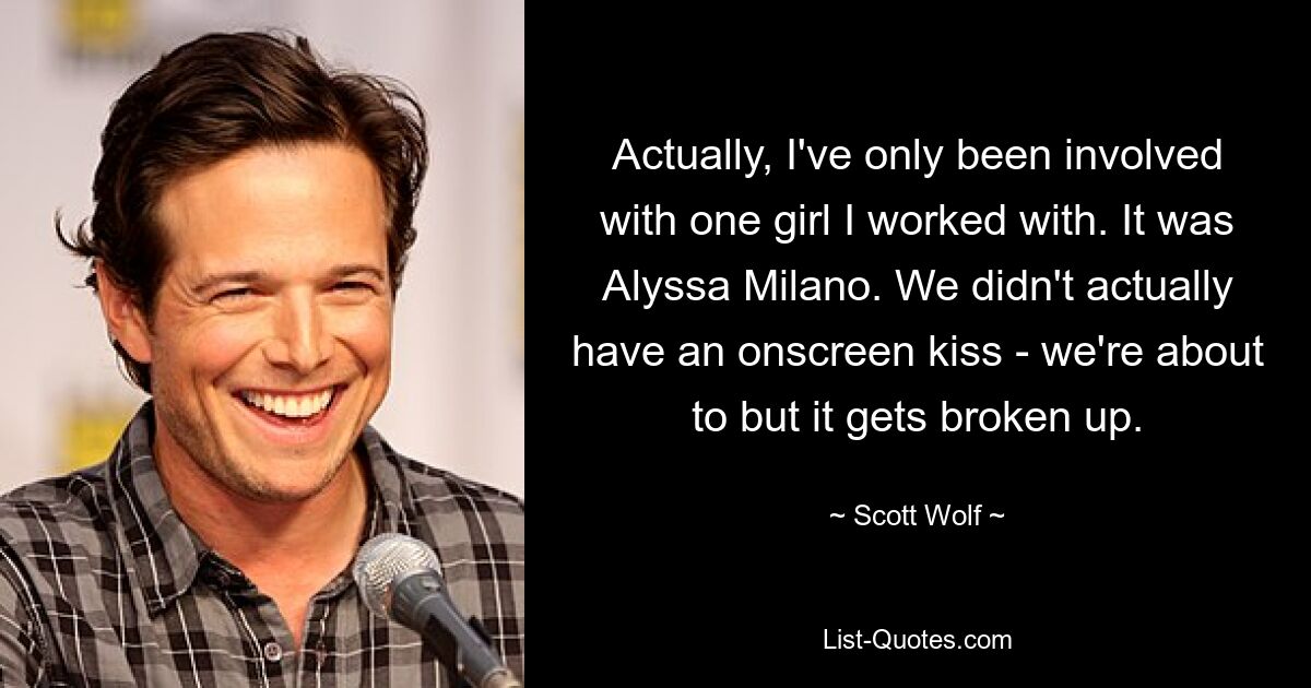 Actually, I've only been involved with one girl I worked with. It was Alyssa Milano. We didn't actually have an onscreen kiss - we're about to but it gets broken up. — © Scott Wolf