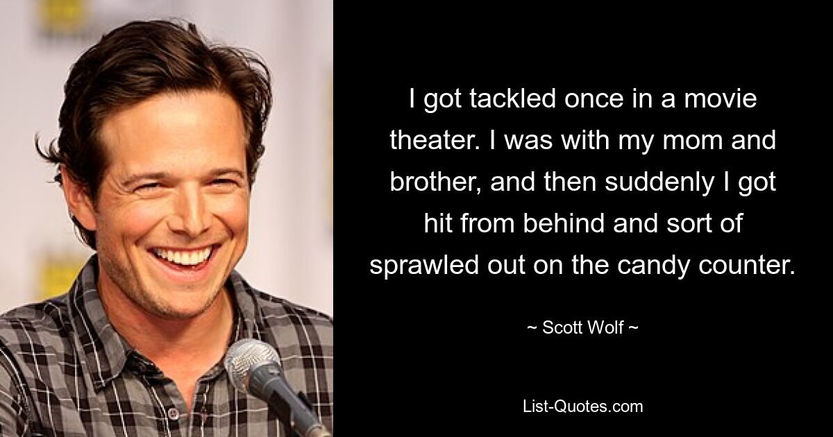 I got tackled once in a movie theater. I was with my mom and brother, and then suddenly I got hit from behind and sort of sprawled out on the candy counter. — © Scott Wolf