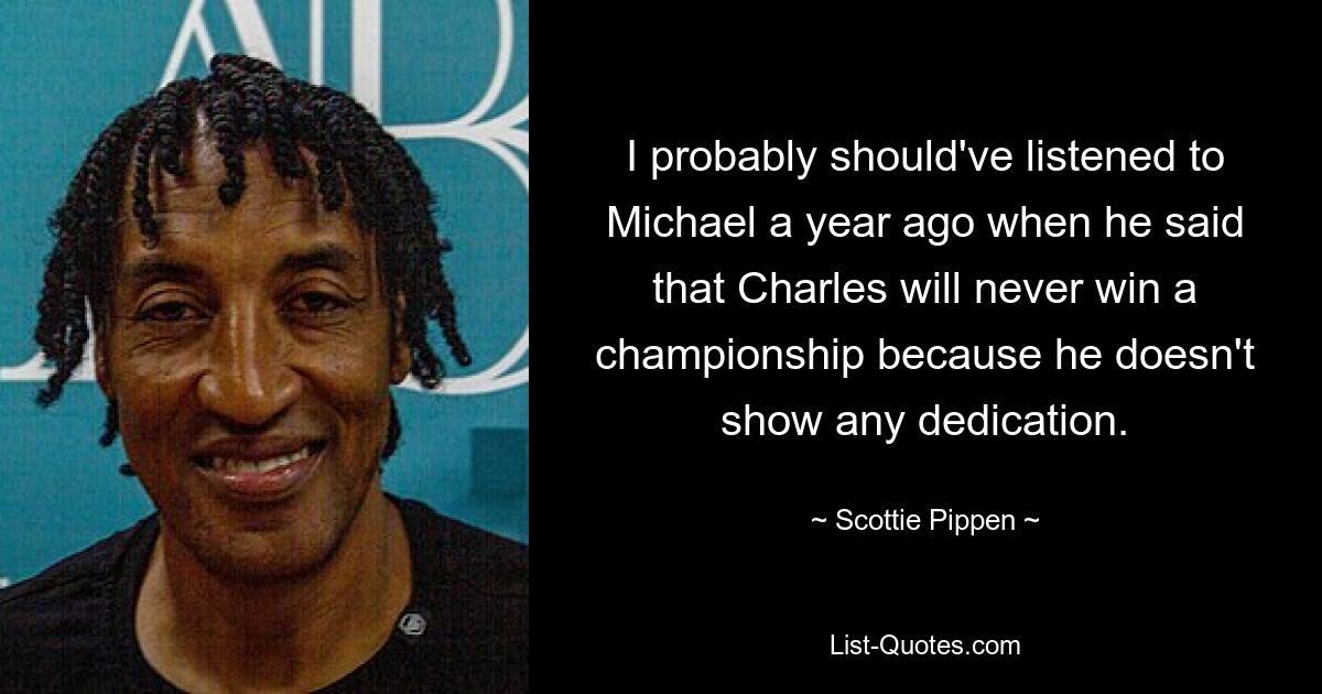 I probably should've listened to Michael a year ago when he said that Charles will never win a championship because he doesn't show any dedication. — © Scottie Pippen