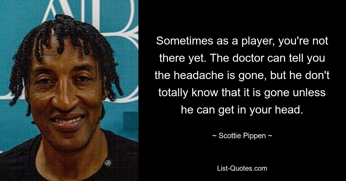 Sometimes as a player, you're not there yet. The doctor can tell you the headache is gone, but he don't totally know that it is gone unless he can get in your head. — © Scottie Pippen