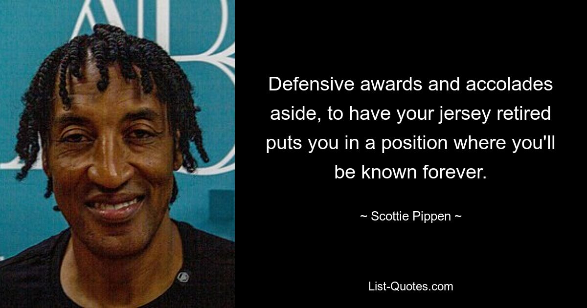 Defensive awards and accolades aside, to have your jersey retired puts you in a position where you'll be known forever. — © Scottie Pippen