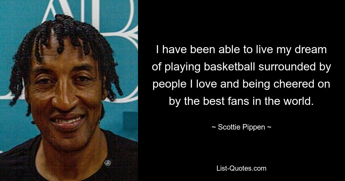 I have been able to live my dream of playing basketball surrounded by people I love and being cheered on by the best fans in the world. — © Scottie Pippen