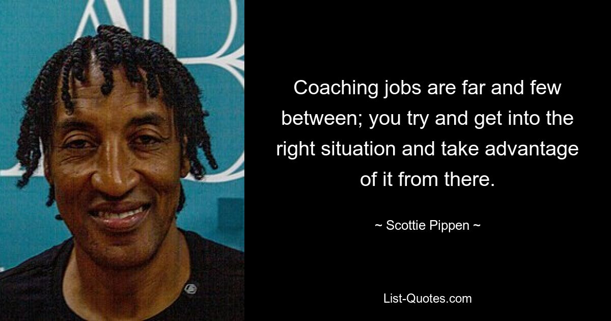 Coaching jobs are far and few between; you try and get into the right situation and take advantage of it from there. — © Scottie Pippen