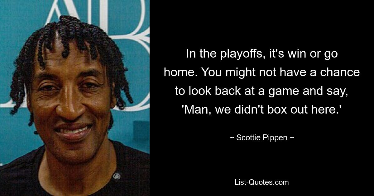 In the playoffs, it's win or go home. You might not have a chance to look back at a game and say, 'Man, we didn't box out here.' — © Scottie Pippen