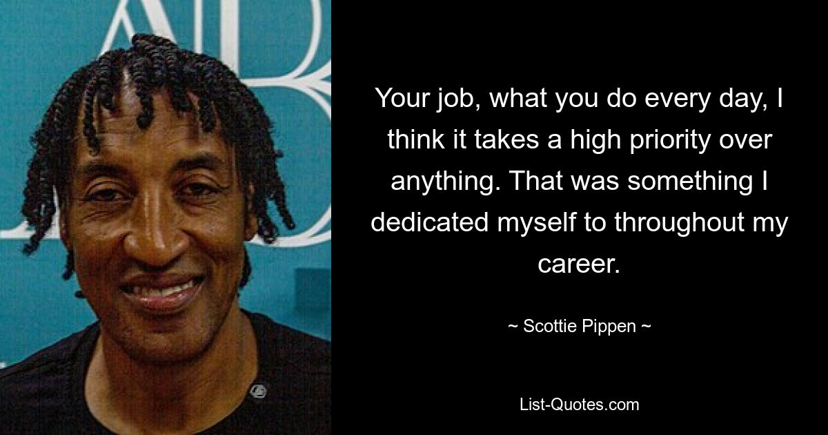 Your job, what you do every day, I think it takes a high priority over anything. That was something I dedicated myself to throughout my career. — © Scottie Pippen