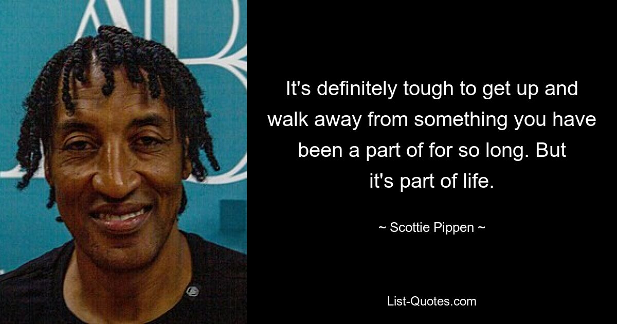 It's definitely tough to get up and walk away from something you have been a part of for so long. But it's part of life. — © Scottie Pippen