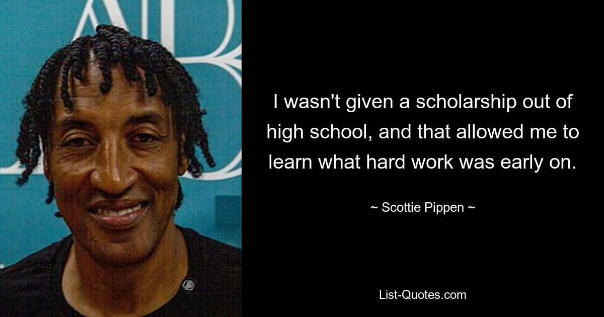 I wasn't given a scholarship out of high school, and that allowed me to learn what hard work was early on. — © Scottie Pippen