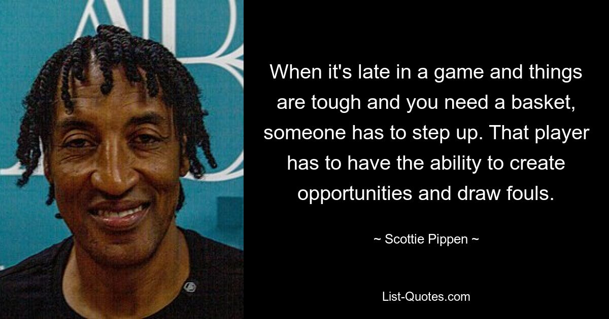 When it's late in a game and things are tough and you need a basket, someone has to step up. That player has to have the ability to create opportunities and draw fouls. — © Scottie Pippen