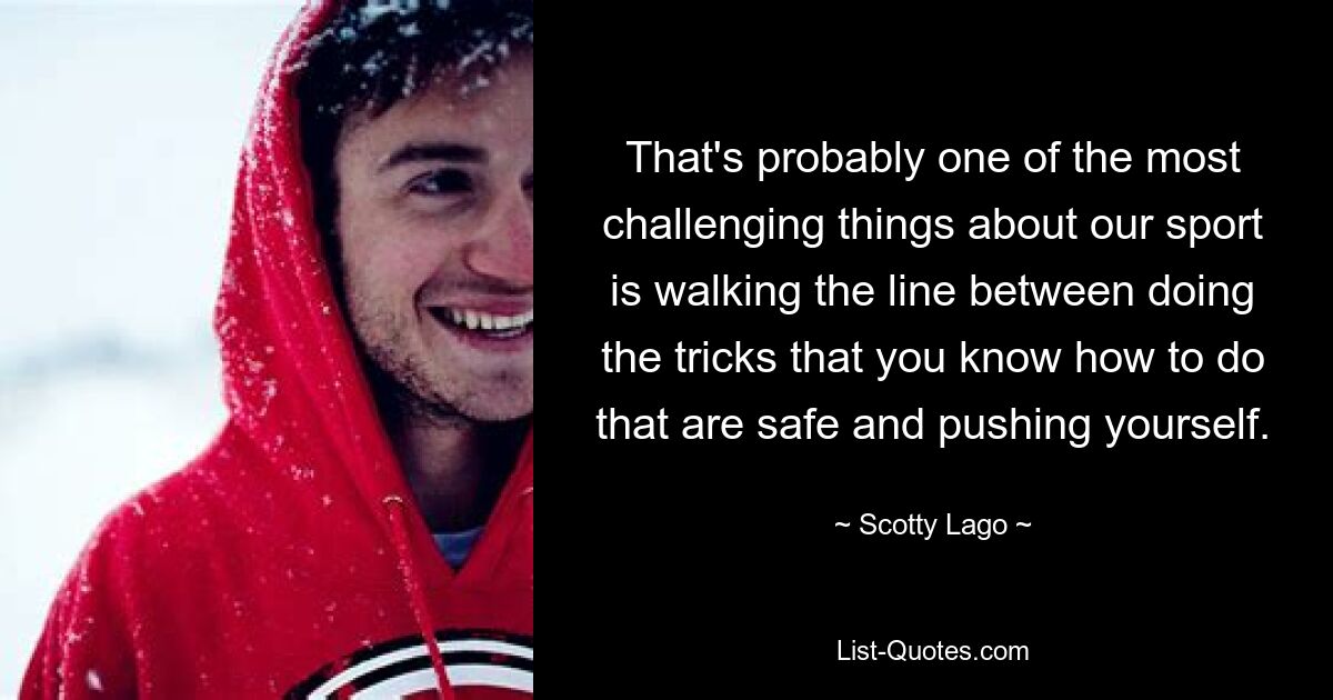 That's probably one of the most challenging things about our sport is walking the line between doing the tricks that you know how to do that are safe and pushing yourself. — © Scotty Lago