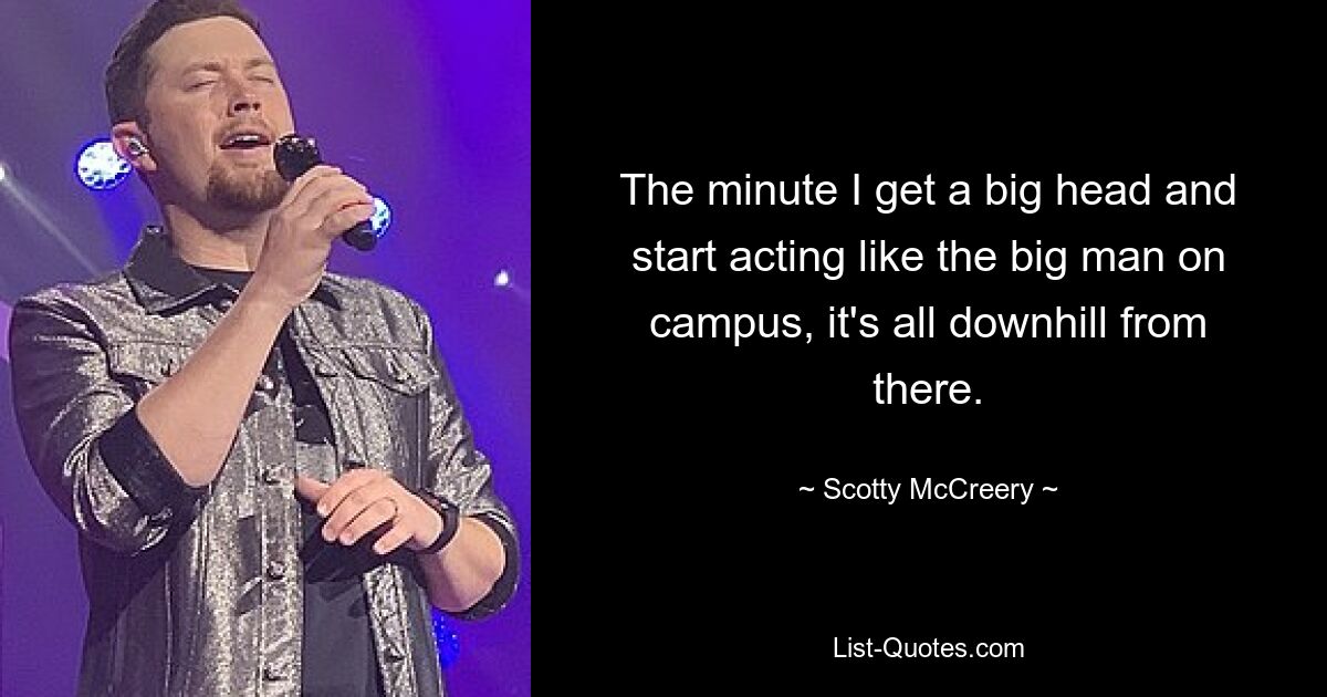 The minute I get a big head and start acting like the big man on campus, it's all downhill from there. — © Scotty McCreery