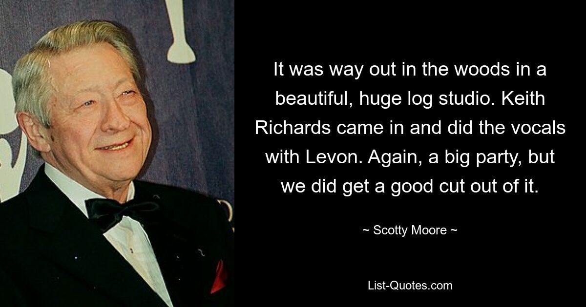 It was way out in the woods in a beautiful, huge log studio. Keith Richards came in and did the vocals with Levon. Again, a big party, but we did get a good cut out of it. — © Scotty Moore