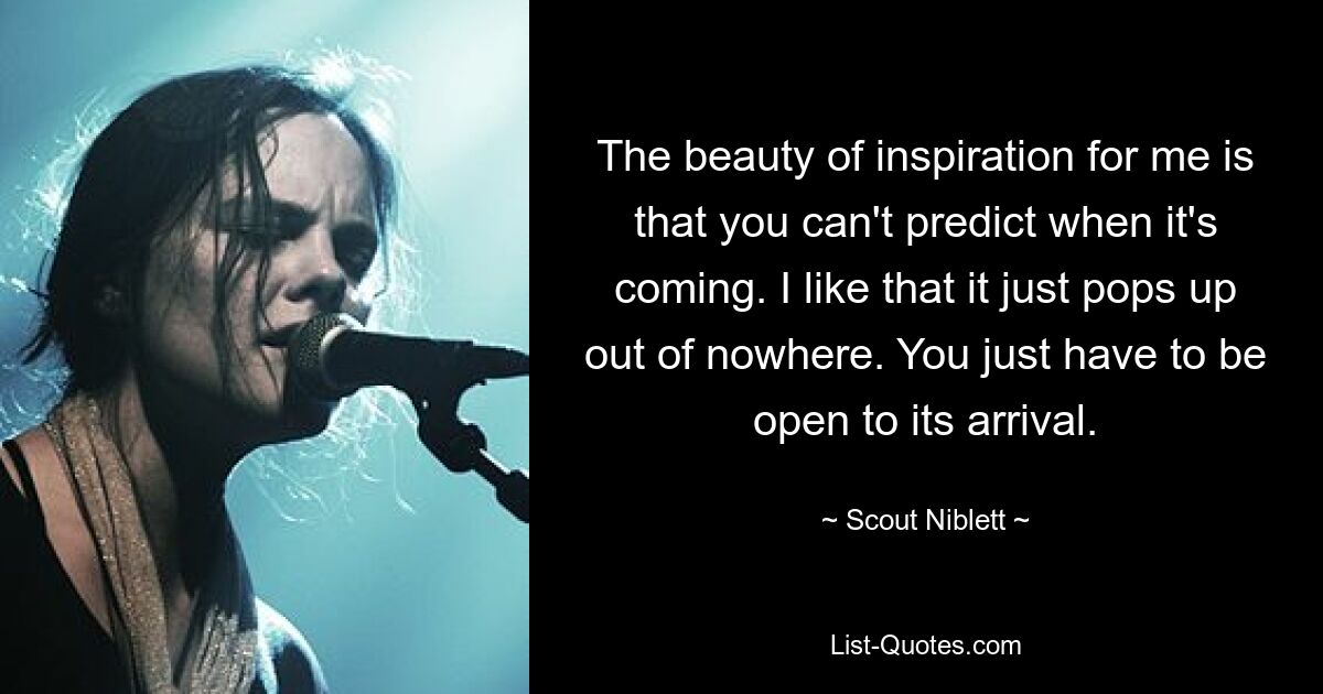 The beauty of inspiration for me is that you can't predict when it's coming. I like that it just pops up out of nowhere. You just have to be open to its arrival. — © Scout Niblett