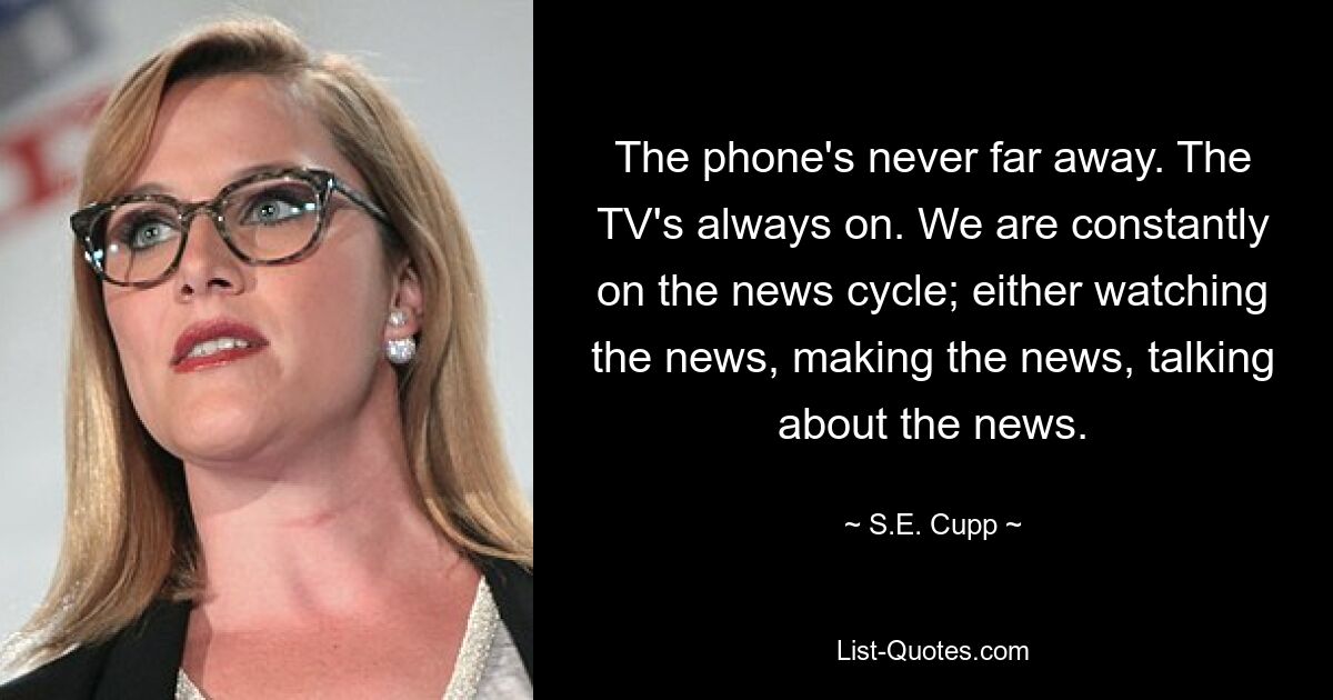 The phone's never far away. The TV's always on. We are constantly on the news cycle; either watching the news, making the news, talking about the news. — © S.E. Cupp