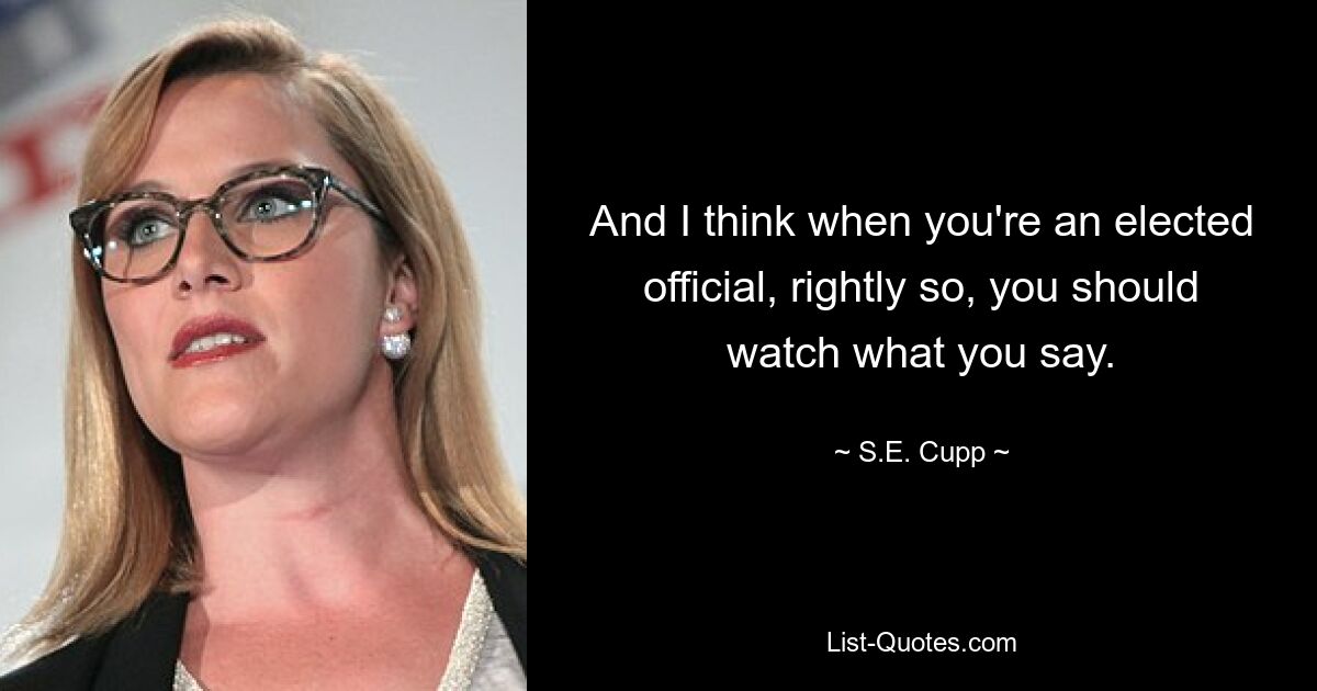 And I think when you're an elected official, rightly so, you should watch what you say. — © S.E. Cupp