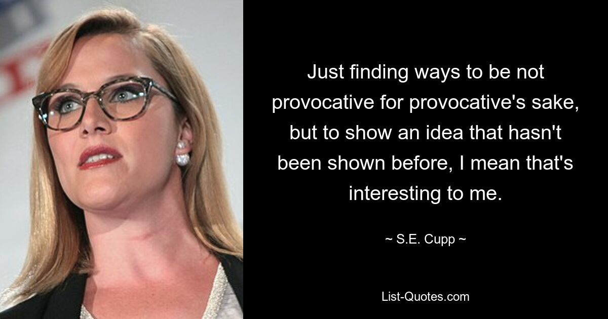 Just finding ways to be not provocative for provocative's sake, but to show an idea that hasn't been shown before, I mean that's interesting to me. — © S.E. Cupp