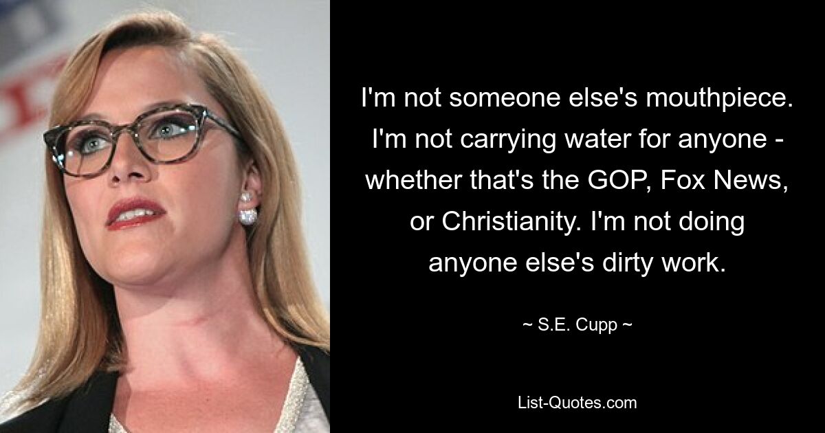 I'm not someone else's mouthpiece. I'm not carrying water for anyone - whether that's the GOP, Fox News, or Christianity. I'm not doing anyone else's dirty work. — © S.E. Cupp