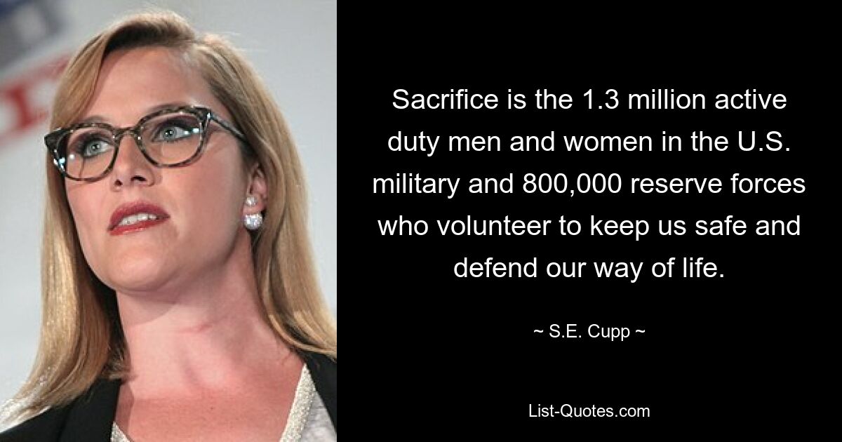 Sacrifice is the 1.3 million active duty men and women in the U.S. military and 800,000 reserve forces who volunteer to keep us safe and defend our way of life. — © S.E. Cupp