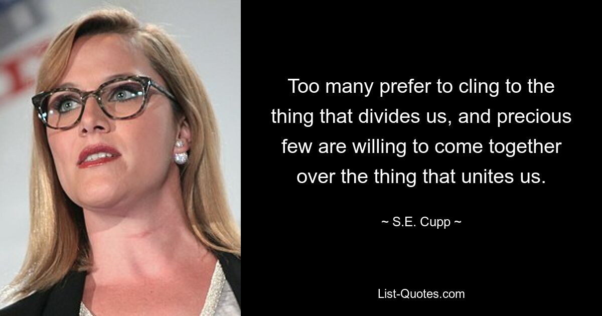 Too many prefer to cling to the thing that divides us, and precious few are willing to come together over the thing that unites us. — © S.E. Cupp