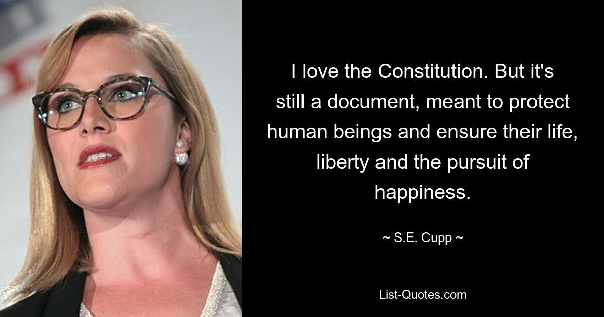 I love the Constitution. But it's still a document, meant to protect human beings and ensure their life, liberty and the pursuit of happiness. — © S.E. Cupp