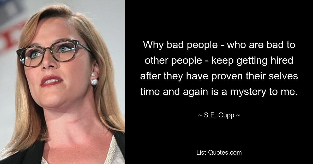 Why bad people - who are bad to other people - keep getting hired after they have proven their selves time and again is a mystery to me. — © S.E. Cupp