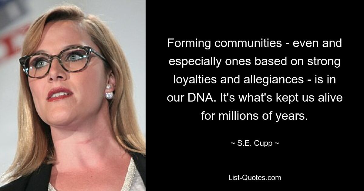 Forming communities - even and especially ones based on strong loyalties and allegiances - is in our DNA. It's what's kept us alive for millions of years. — © S.E. Cupp