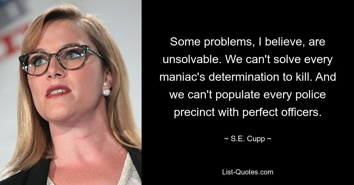 Some problems, I believe, are unsolvable. We can't solve every maniac's determination to kill. And we can't populate every police precinct with perfect officers. — © S.E. Cupp