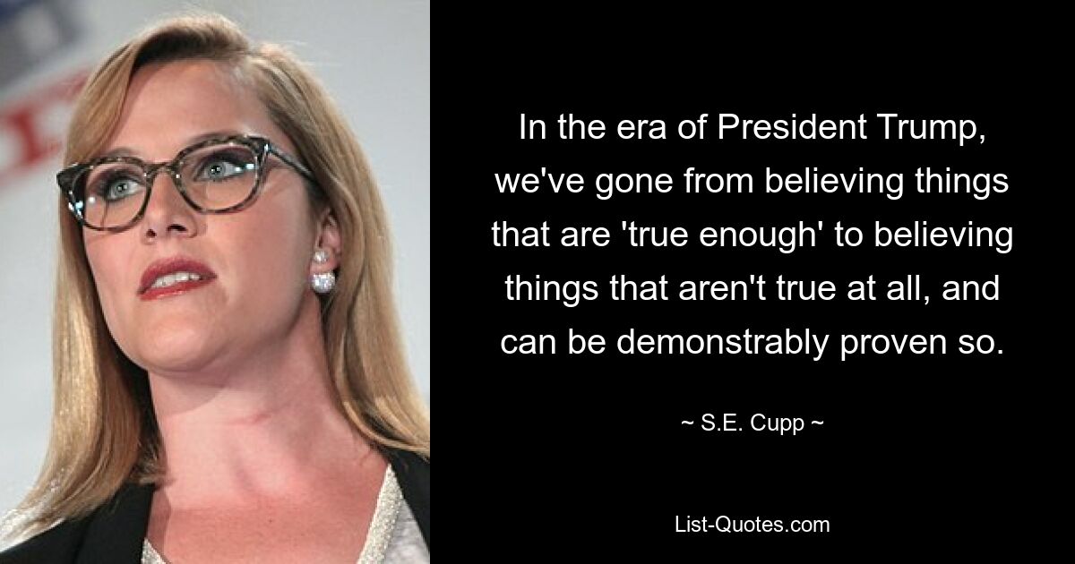 In the era of President Trump, we've gone from believing things that are 'true enough' to believing things that aren't true at all, and can be demonstrably proven so. — © S.E. Cupp