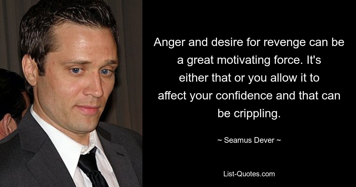 Anger and desire for revenge can be a great motivating force. It's either that or you allow it to affect your confidence and that can be crippling. — © Seamus Dever