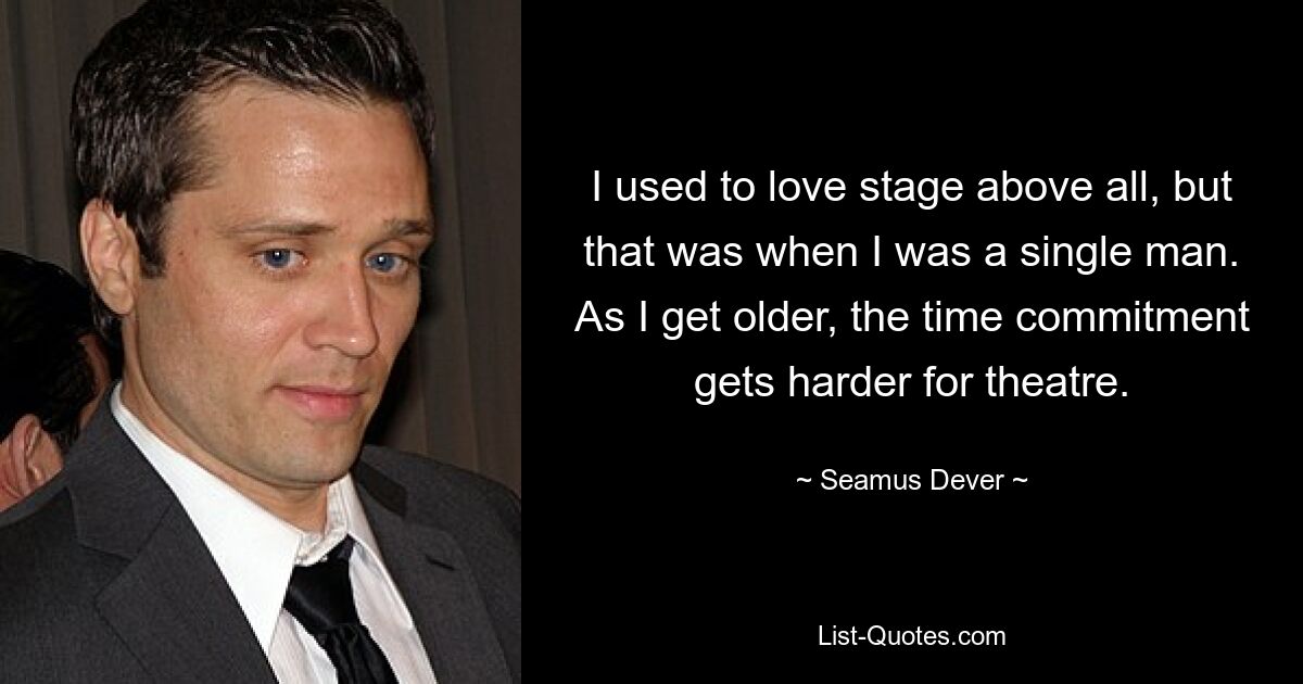 I used to love stage above all, but that was when I was a single man. As I get older, the time commitment gets harder for theatre. — © Seamus Dever