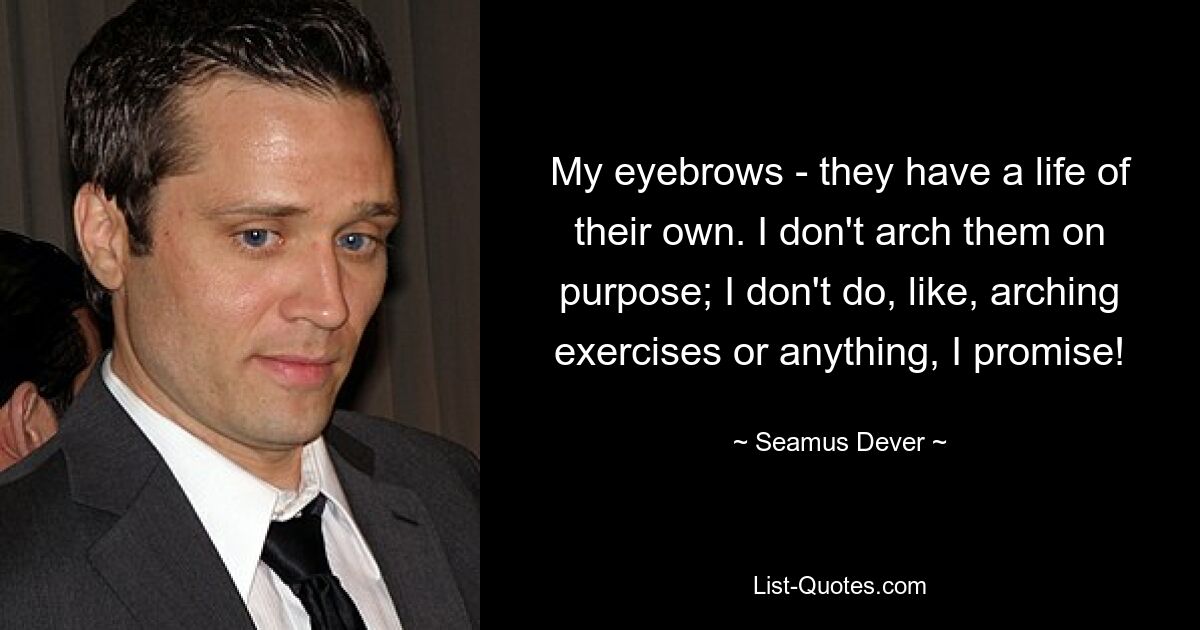 My eyebrows - they have a life of their own. I don't arch them on purpose; I don't do, like, arching exercises or anything, I promise! — © Seamus Dever