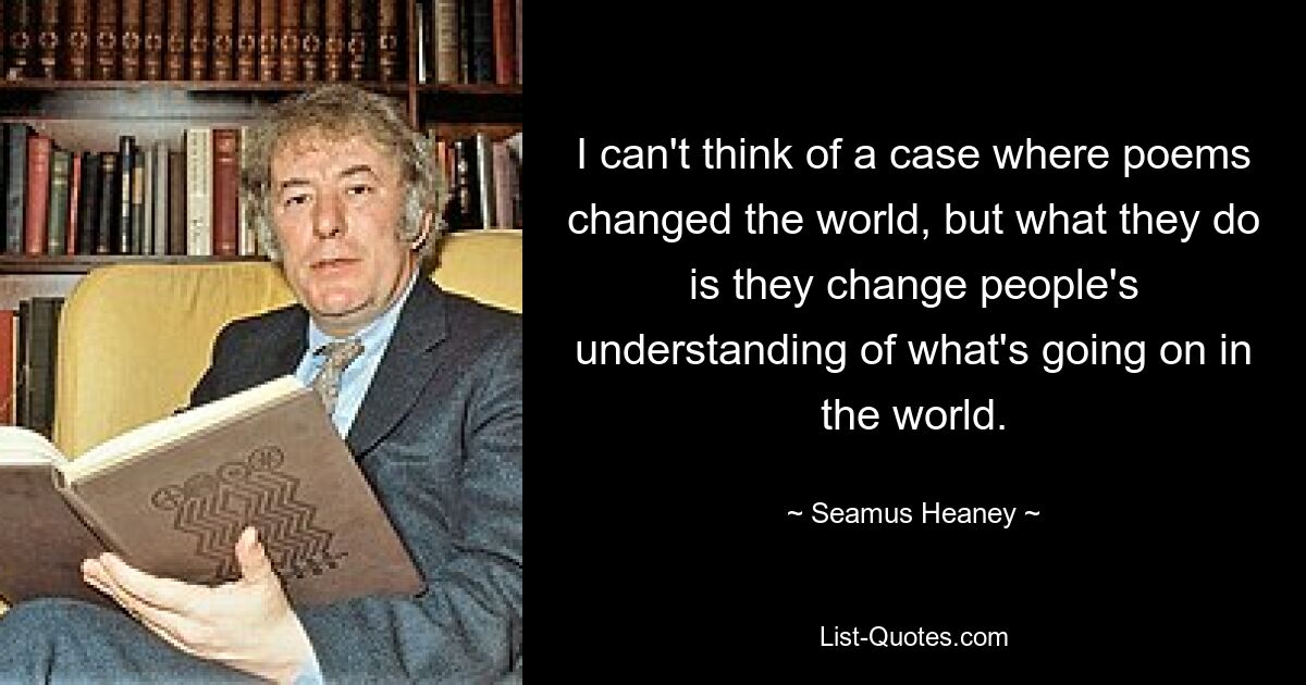 I can't think of a case where poems changed the world, but what they do is they change people's understanding of what's going on in the world. — © Seamus Heaney