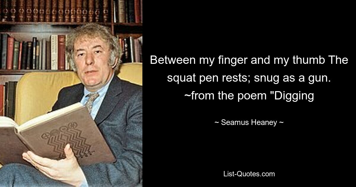 Between my finger and my thumb The squat pen rests; snug as a gun. ~from the poem "Digging — © Seamus Heaney