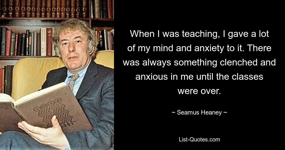 When I was teaching, I gave a lot of my mind and anxiety to it. There was always something clenched and anxious in me until the classes were over. — © Seamus Heaney