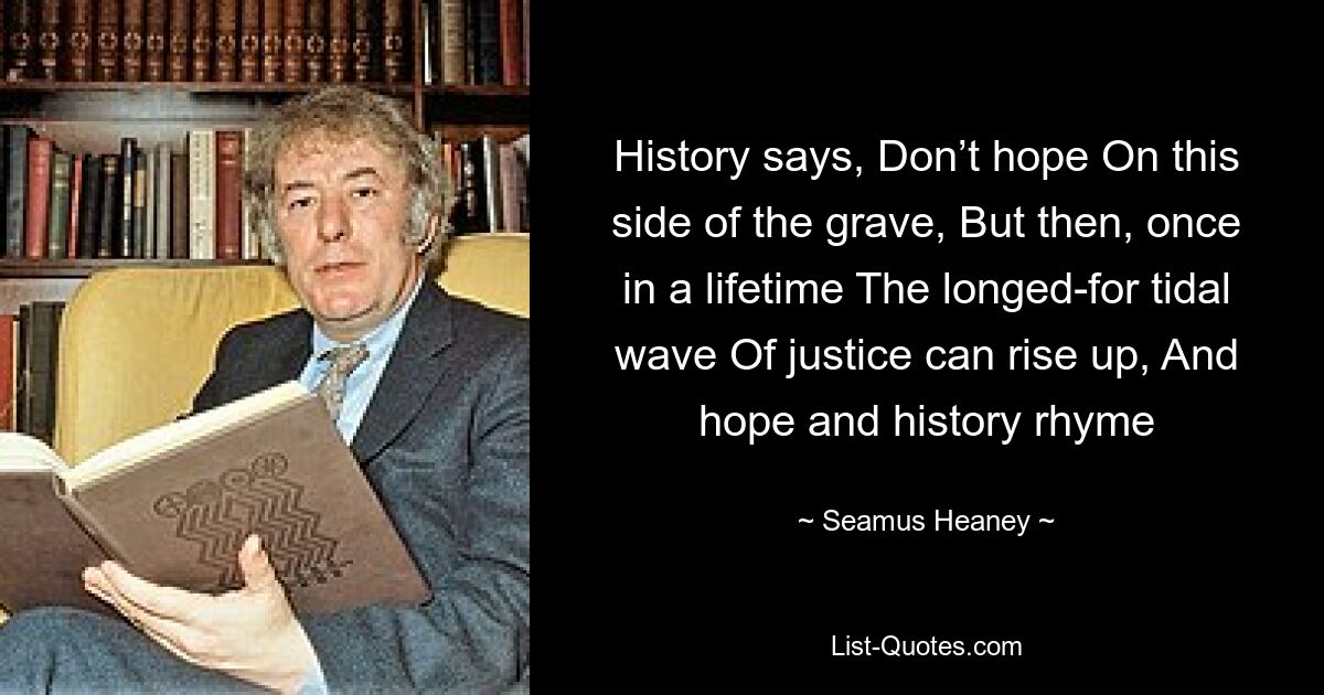 History says, Don’t hope On this side of the grave, But then, once in a lifetime The longed-for tidal wave Of justice can rise up, And hope and history rhyme — © Seamus Heaney