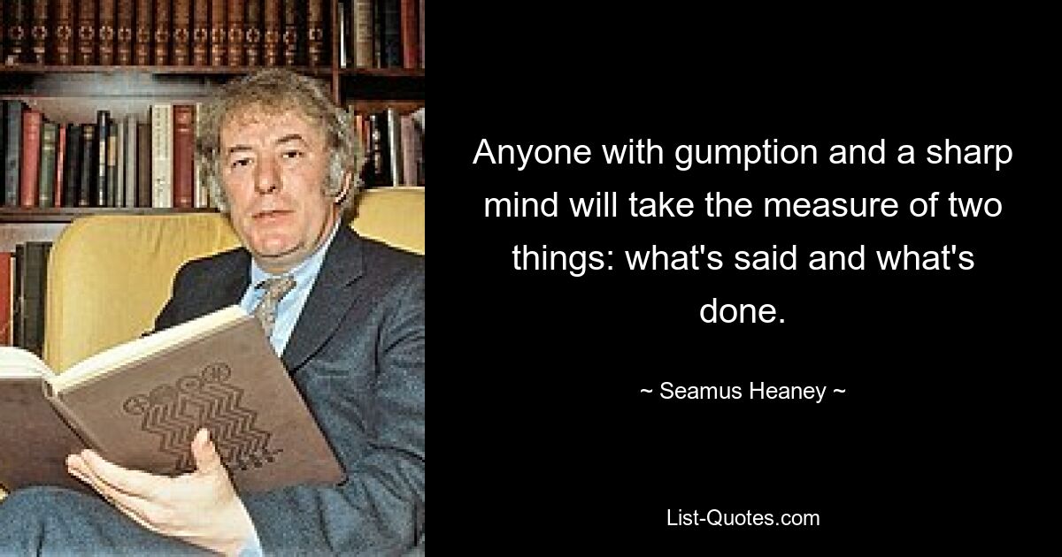 Anyone with gumption and a sharp mind will take the measure of two things: what's said and what's done. — © Seamus Heaney