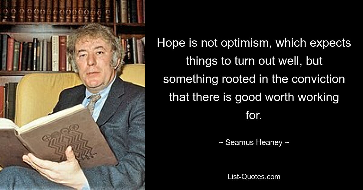 Hope is not optimism, which expects things to turn out well, but something rooted in the conviction that there is good worth working for. — © Seamus Heaney