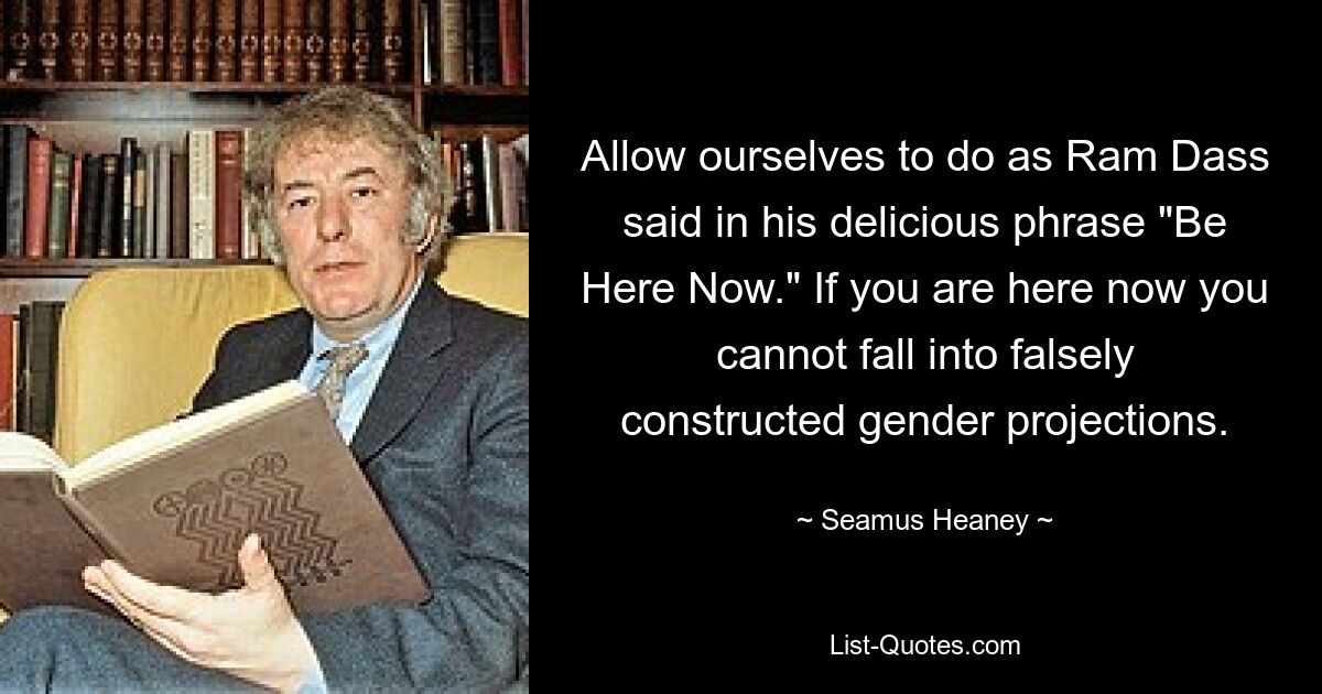 Allow ourselves to do as Ram Dass said in his delicious phrase "Be Here Now." If you are here now you cannot fall into falsely constructed gender projections. — © Seamus Heaney