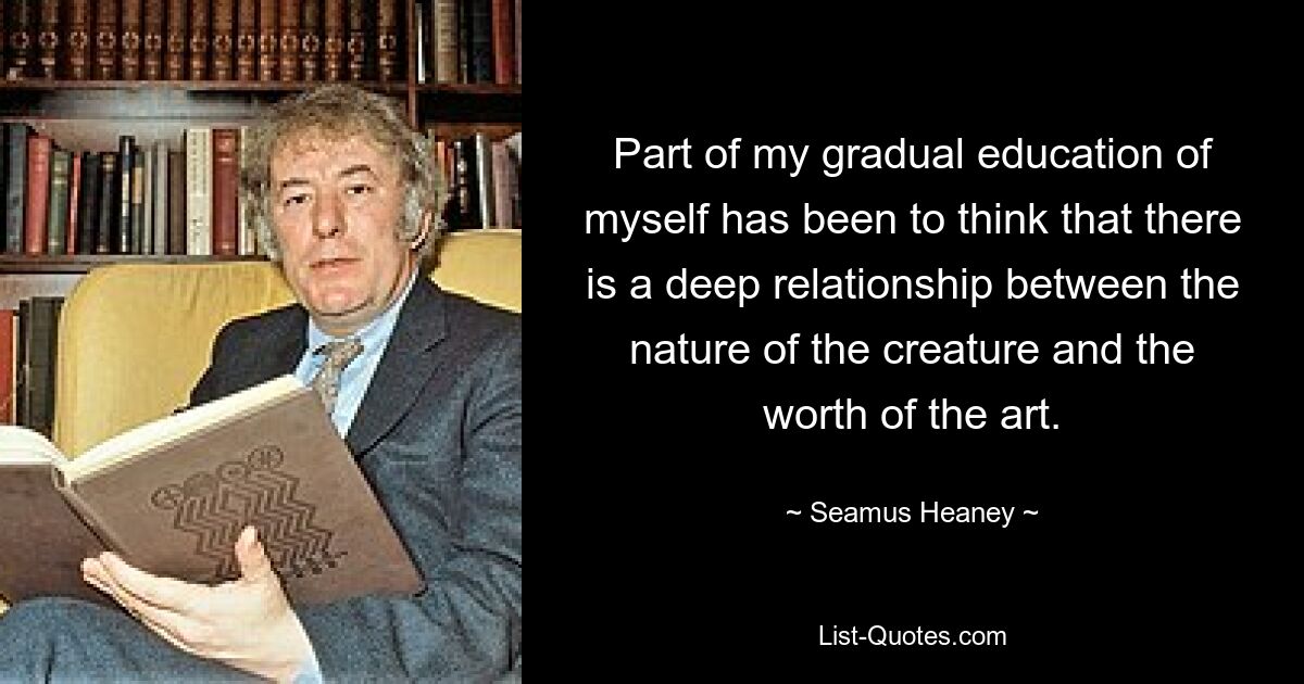 Part of my gradual education of myself has been to think that there is a deep relationship between the nature of the creature and the worth of the art. — © Seamus Heaney