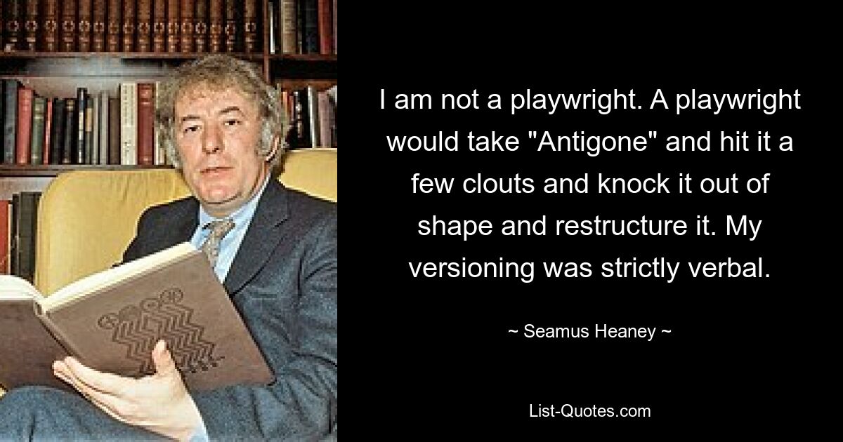 I am not a playwright. A playwright would take "Antigone" and hit it a few clouts and knock it out of shape and restructure it. My versioning was strictly verbal. — © Seamus Heaney