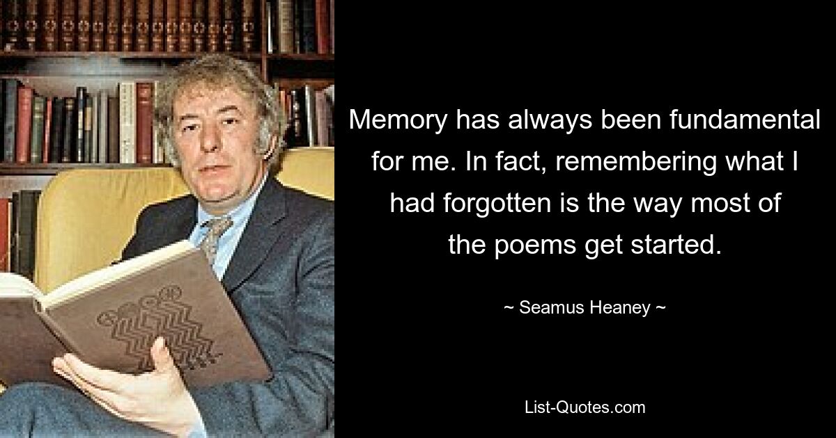 Memory has always been fundamental for me. In fact, remembering what I had forgotten is the way most of the poems get started. — © Seamus Heaney