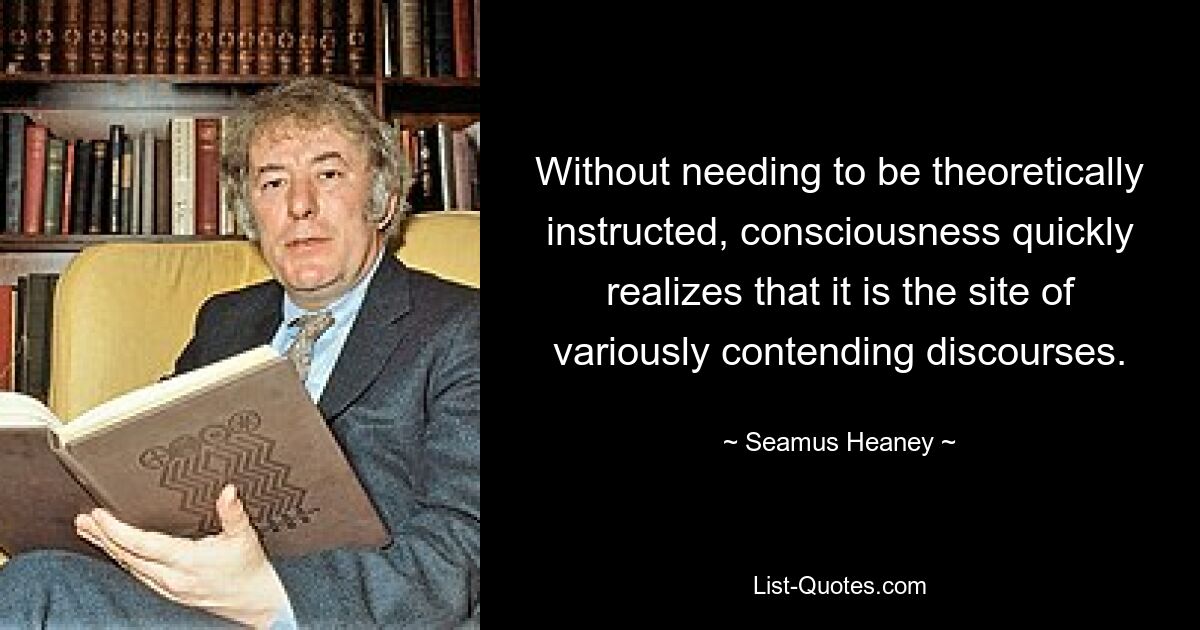 Without needing to be theoretically instructed, consciousness quickly realizes that it is the site of variously contending discourses. — © Seamus Heaney