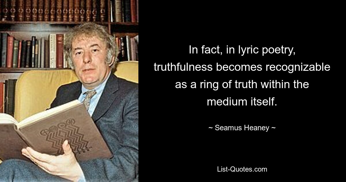 In fact, in lyric poetry, truthfulness becomes recognizable as a ring of truth within the medium itself. — © Seamus Heaney