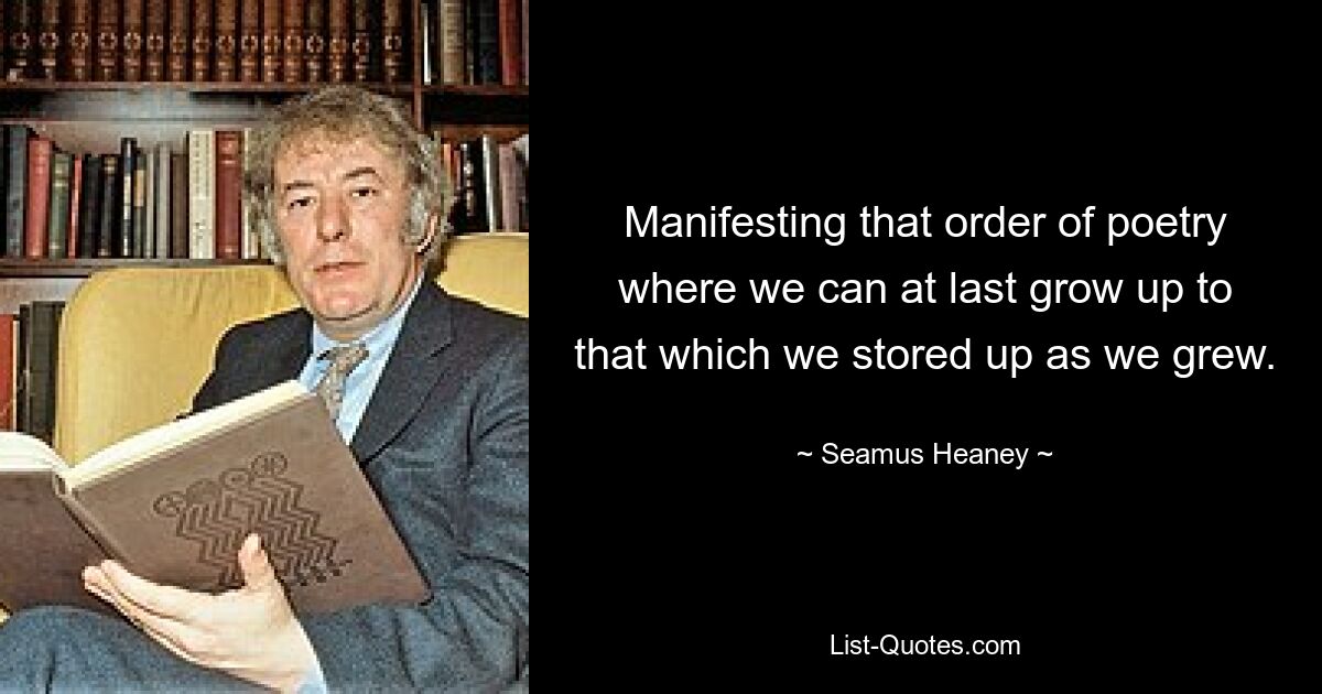 Manifesting that order of poetry where we can at last grow up to that which we stored up as we grew. — © Seamus Heaney