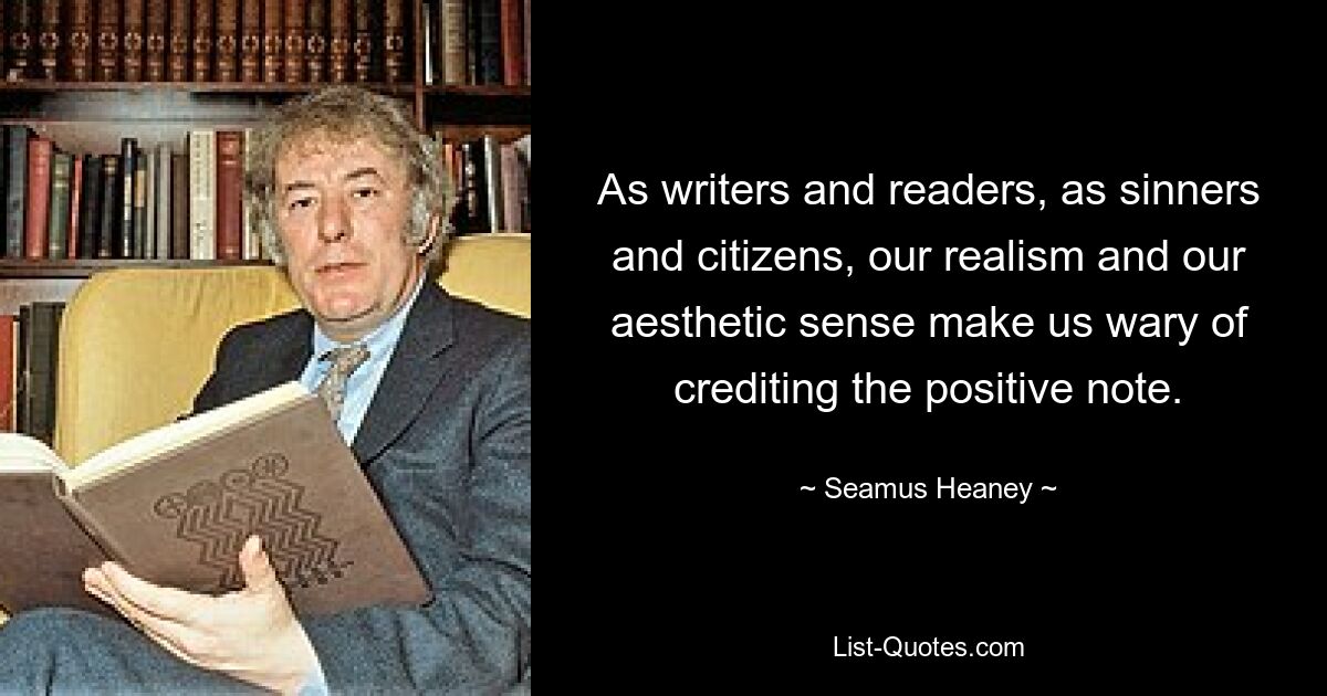 As writers and readers, as sinners and citizens, our realism and our aesthetic sense make us wary of crediting the positive note. — © Seamus Heaney