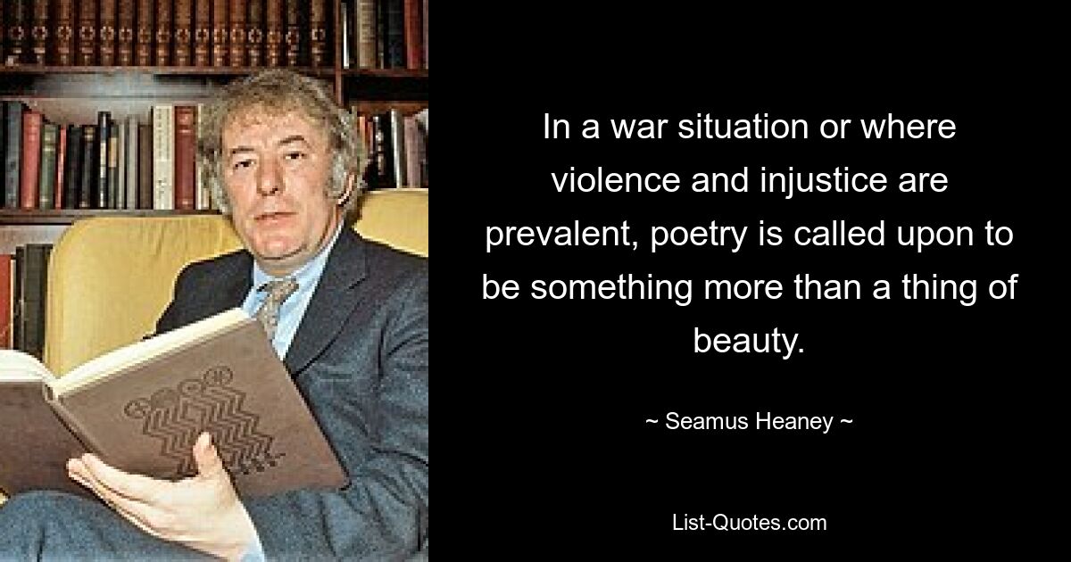 In a war situation or where violence and injustice are prevalent, poetry is called upon to be something more than a thing of beauty. — © Seamus Heaney