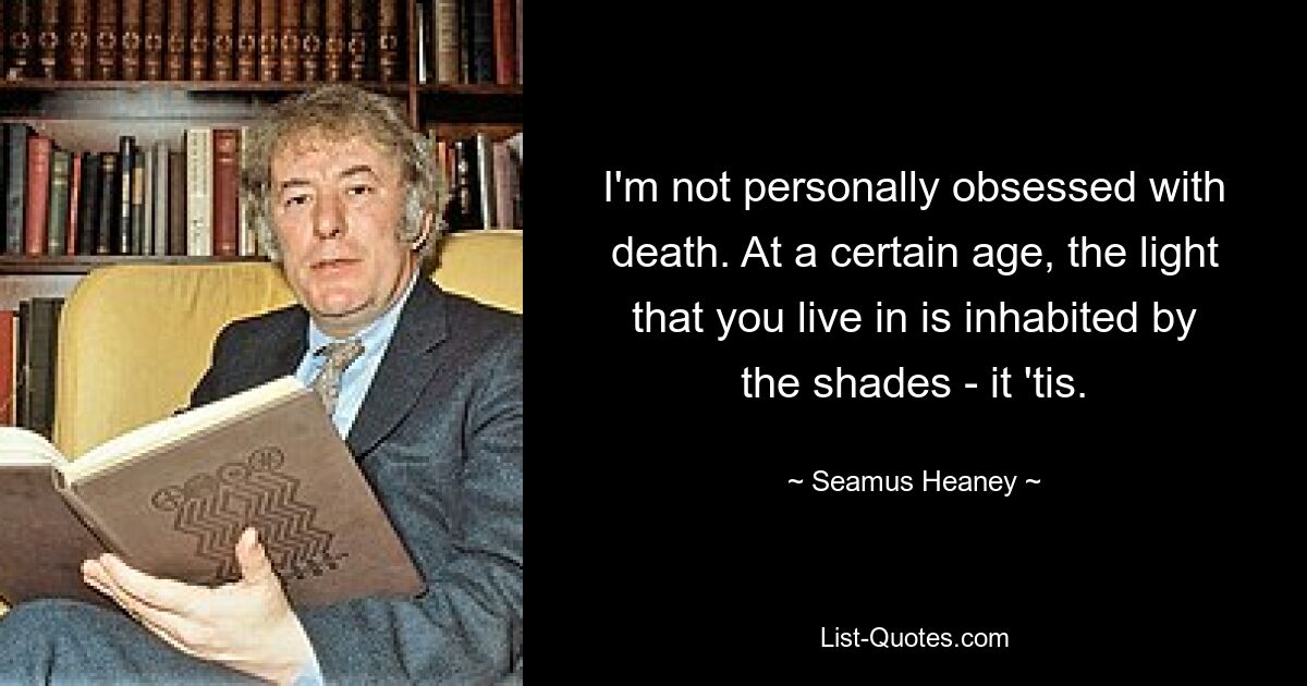 I'm not personally obsessed with death. At a certain age, the light that you live in is inhabited by the shades - it 'tis. — © Seamus Heaney