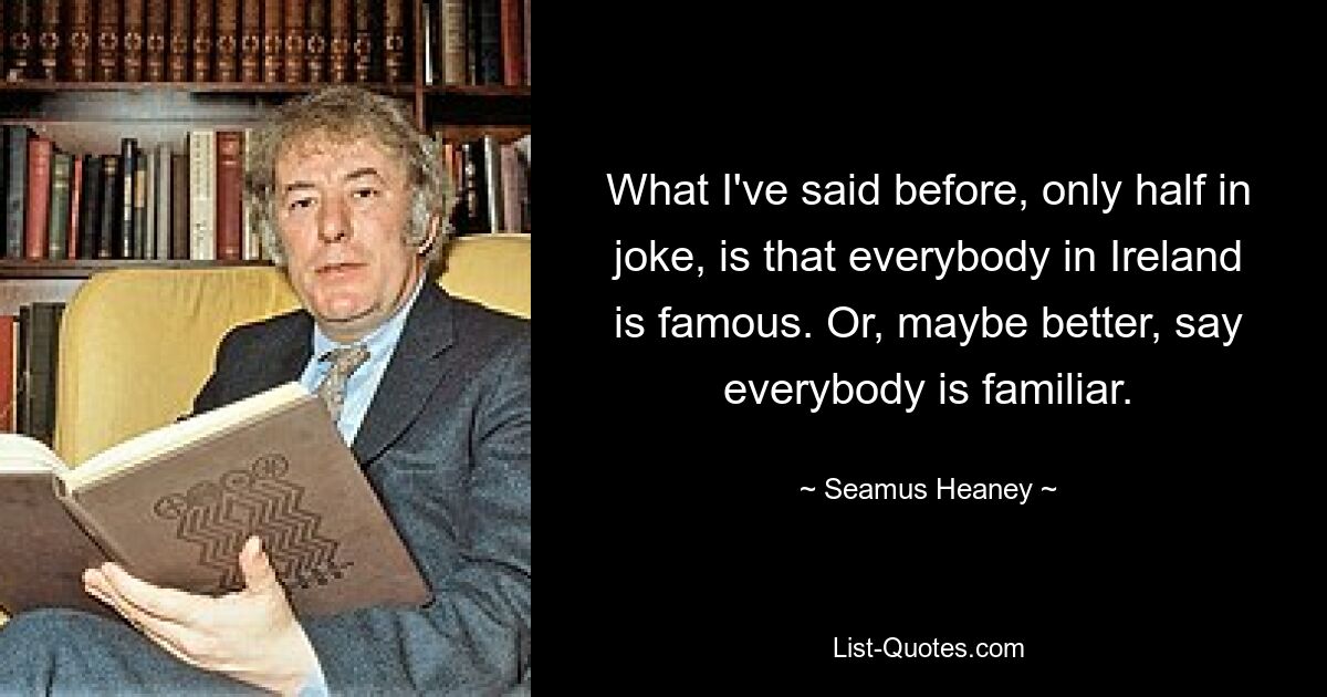 What I've said before, only half in joke, is that everybody in Ireland is famous. Or, maybe better, say everybody is familiar. — © Seamus Heaney