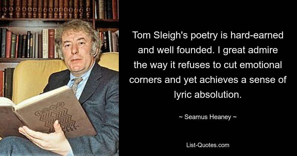 Tom Sleighs Gedichte sind hart erarbeitet und fundiert. Ich bewundere sehr die Art und Weise, wie es sich weigert, emotionale Abstriche zu machen und dennoch ein Gefühl lyrischer Absolution zu erreichen. — © Seamus Heaney 