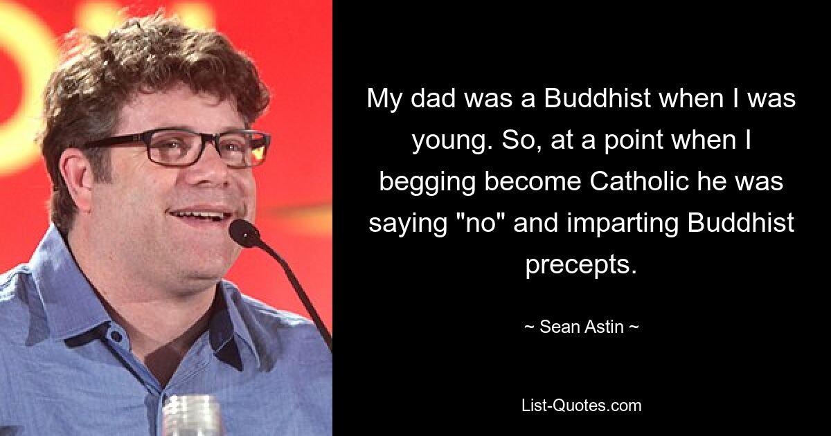 My dad was a Buddhist when I was young. So, at a point when I begging become Catholic he was saying "no" and imparting Buddhist precepts. — © Sean Astin