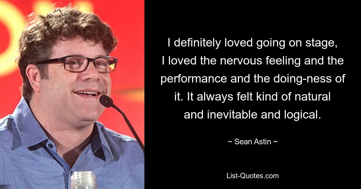 I definitely loved going on stage, I loved the nervous feeling and the performance and the doing-ness of it. It always felt kind of natural and inevitable and logical. — © Sean Astin